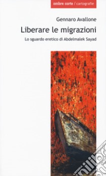 Liberare le migrazioni. Lo sguardo eretico di Abdelmalek Sayad libro di Avallone Gennaro