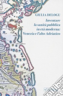 Inventare la sanità pubblica in età moderna: Venezia e l'Alto Adriatico libro di Delogu Giulia