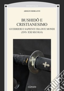 Bushidô e Cristianesimo. Guerrieri e sapienti tra due mondi (XVI-XXI secolo) libro di Morganti Adolfo