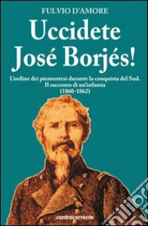 Uccidete José Borjés! L'ordine dei piemontesi durante la conquista del Sud. Il racconto di un'infamia (1860-1862) libro di D'Amore Fulvio