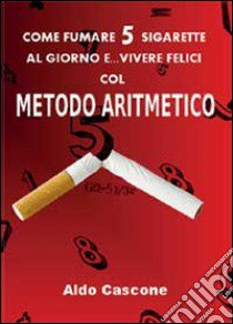 Come fumare 5 sigarette al giorno e vivere felici col metodo aritmetico libro di Cascone Aldo