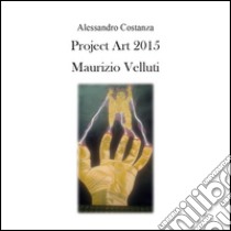 Project Art 2015. Maurizio Velluti. Ediz. illustrata libro di Costanza Alessandro
