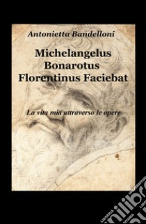 Michelangelus Bonarotus florentinus faciebat. La vita mia attraverso le opere libro di Bandelloni Antonietta