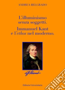 L'Illuminismo senza soggetti. Immanuel Kant e l'ethos nel moderno libro di Belgrado Andrea