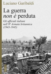 La guerra non è perduta. Gli ufficiali italiani nell'8ª Armata britannica (1943-1945) libro di Garibaldi Luciano