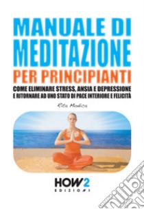 Manuale di meditazione per principianti. Come eliminare stress, ansia e depressione e ritornare ad uno stato di pace interiore e felicità libro di Modica Rita