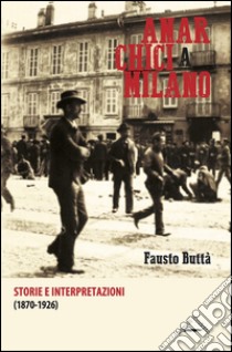 Anarchici a Milano (1870-1926). Storie e interpretazioni libro di Buttà Fausto