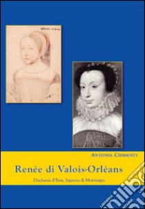 Renée di valois-Orléans duchessa d'Este. Signora di Montargis libro di Chimenti Antonia
