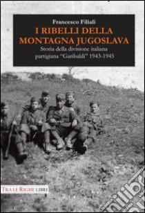 I ribelli della montagna jugoslava. Storia della divisione italiana partigiana «Garibaldi» 1943-1945 libro di Filiali Francesco