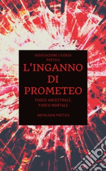 L'inganno di Prometeo. Fuoco ancestrale, fuoco mortale libro di Associazione Licenza Poetica (cur.)