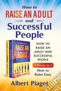 How to raise an adult and auccessful people (2 books in 1). How to raise easy libro di Piaget Albert