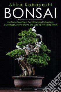 Bonsai. Una guida essenziale e completa dalla coltivazione, alla filatura, alla potatura e alla cura del tuo albero bonsai libro di Kobayashi Akira