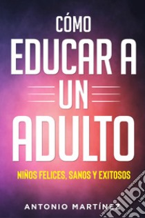 Cómo educar a un adulto. Niños felices, sanos y exitosos libro di Martinez Antonio